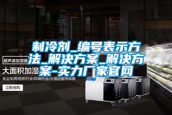 制冷劑_編號(hào)表示方法_解決方案_解決方案-實(shí)力廠家官網(wǎng)