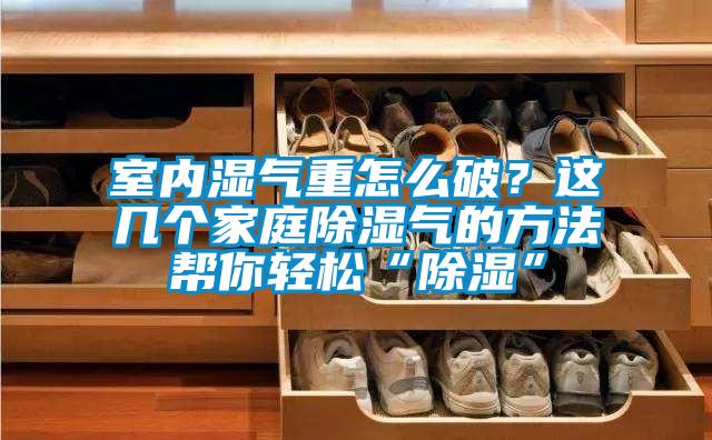 室內(nèi)濕氣重怎么破？這幾個家庭除濕氣的方法幫你輕松“除濕”